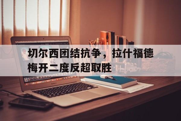 切尔西团结抗争，拉什福德梅开二度反超取胜的简单介绍